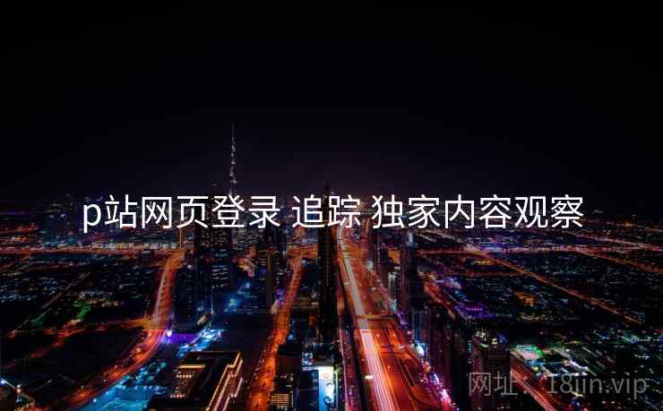p站网页登录 追踪 独家内容观察