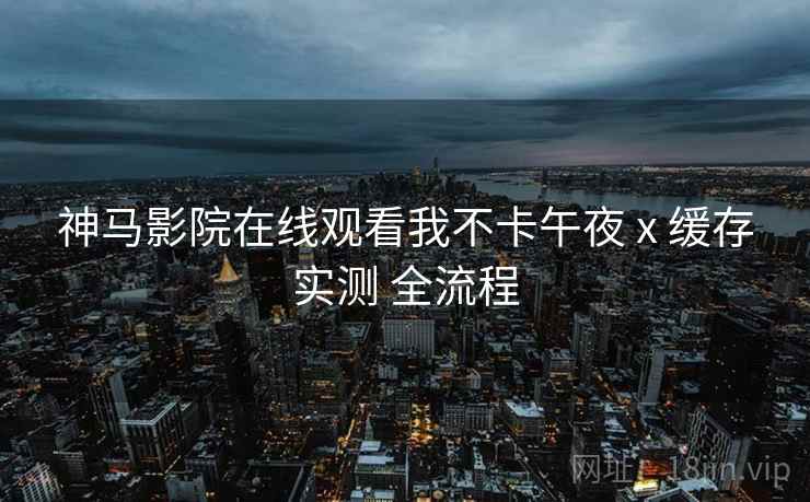 神马影院在线观看我不卡午夜 x 缓存实测 全流程