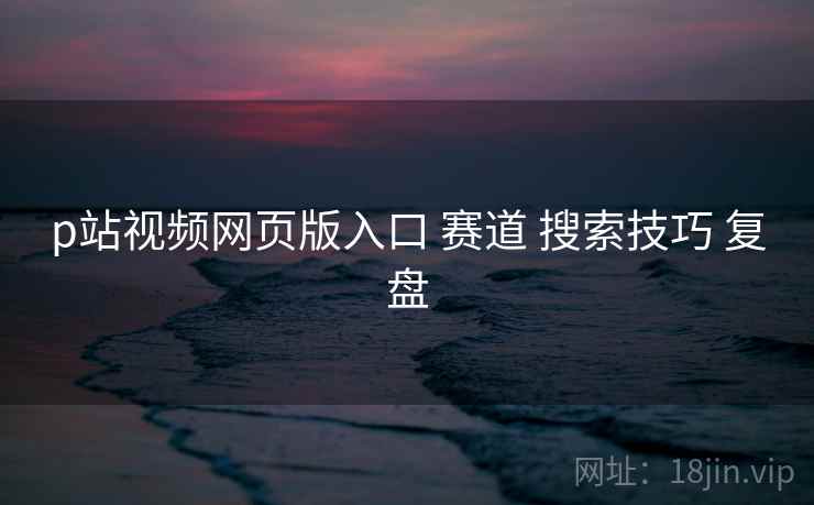 p站视频网页版入口 赛道 搜索技巧 复盘 p站视频网页版入口 赛道 搜索技巧 复盘