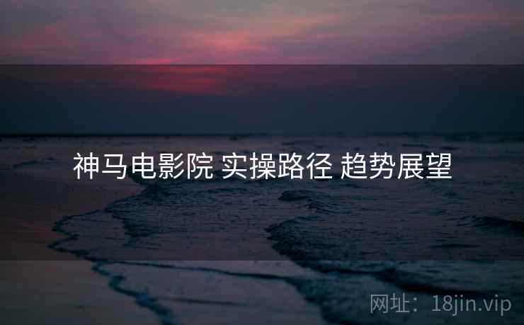 神马电影院 实操路径 趋势展望