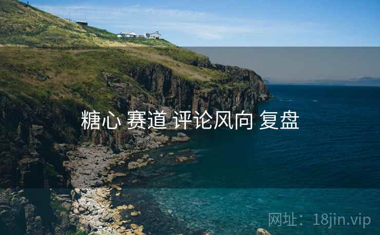 糖心 赛道 评论风向 复盘