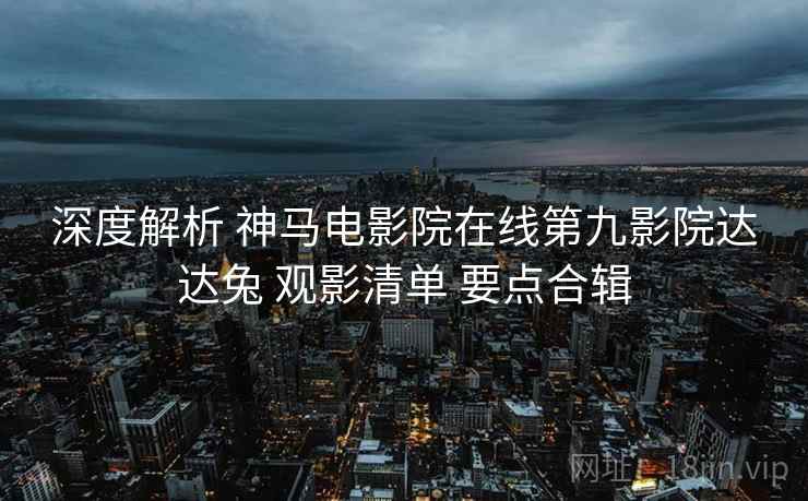 深度解析 神马电影院在线第九影院达达兔 观影清单 要点合辑