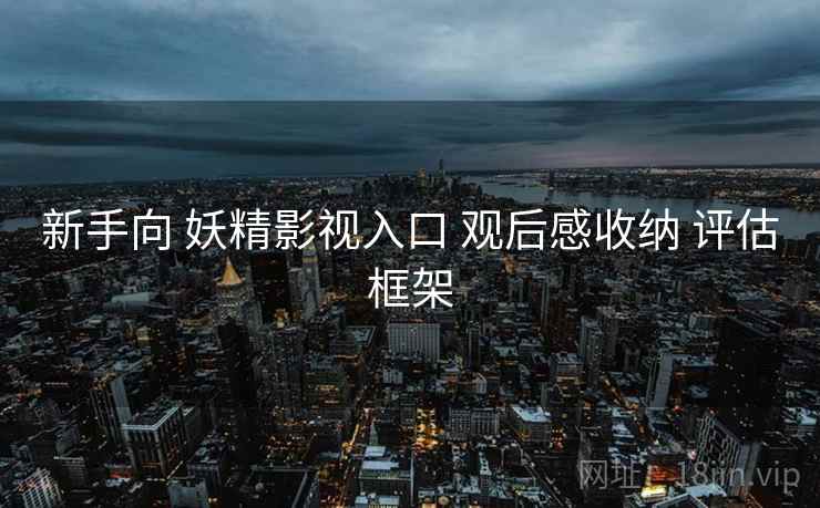 新手向 妖精影视入口 观后感收纳 评估框架